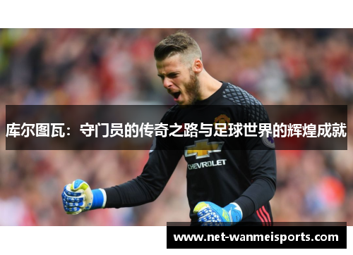 库尔图瓦：守门员的传奇之路与足球世界的辉煌成就