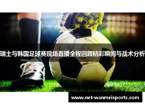 瑞士与韩国足球赛现场直播全程回顾精彩瞬间与战术分析