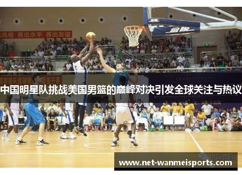 中国明星队挑战美国男篮的巅峰对决引发全球关注与热议